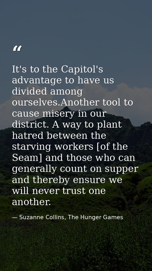 It's to the Capitol's advantage to have us divided among ourselves.Another tool to cause misery in our district. A way t — Suzanne Collins, The Hunger Games