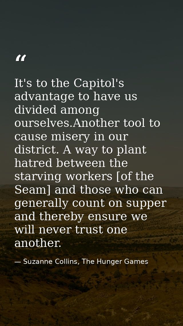 It's to the Capitol's advantage to have us divided among ourselves.Another tool to cause misery in our district. A way t — Suzanne Collins, The Hunger Games