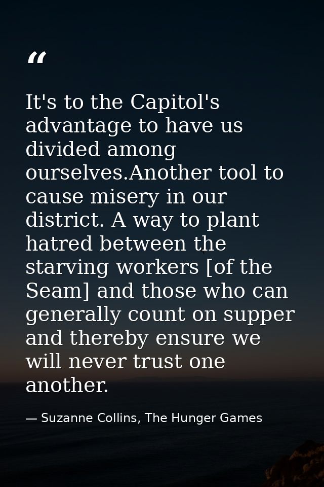 It's to the Capitol's advantage to have us divided among ourselves.Another tool to cause misery in our district. A way t — Suzanne Collins, The Hunger Games