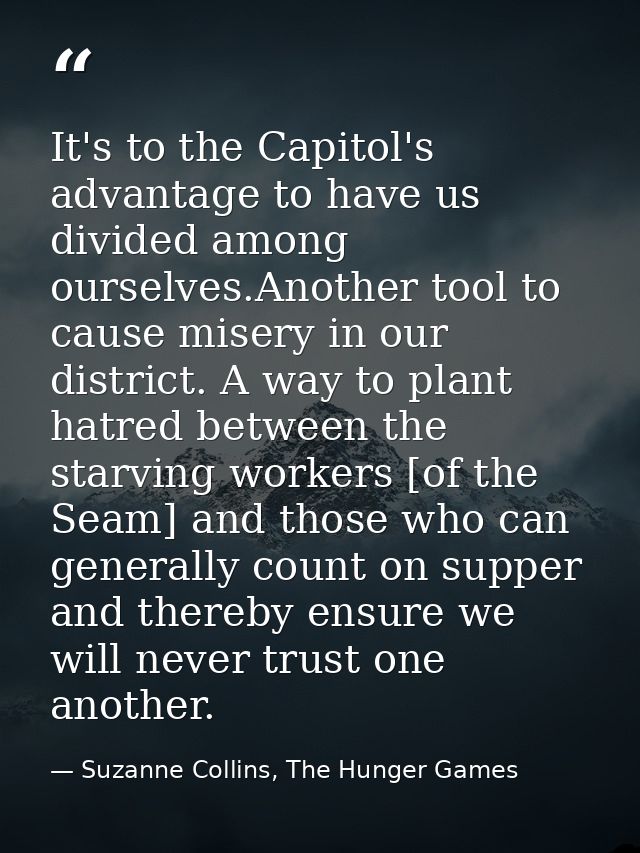 It's to the Capitol's advantage to have us divided among ourselves.Another tool to cause misery in our district. A way t — Suzanne Collins, The Hunger Games