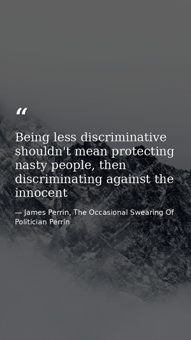 Being less discriminative shouldn't mean protecting nasty people, then discriminating against the innocent — James Perrin, The Occasional Swearing Of Politician Perrin