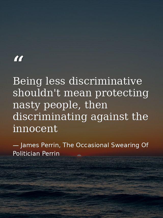 Being less discriminative shouldn't mean protecting nasty people, then discriminating against the innocent — James Perrin, The Occasional Swearing Of Politician Perrin
