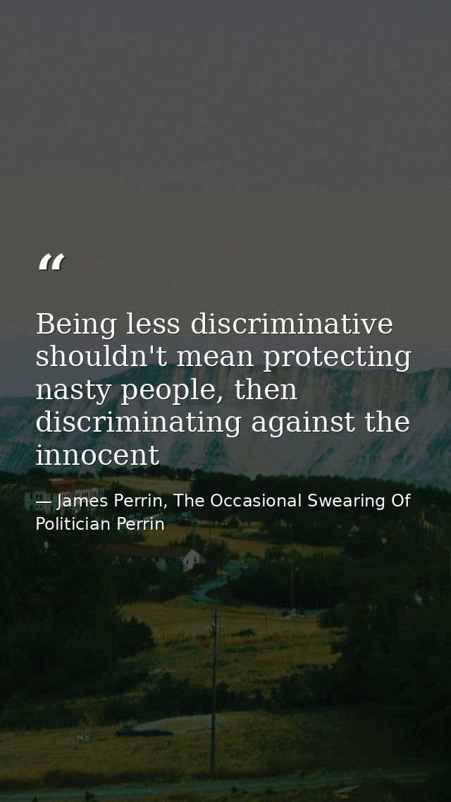 Being less discriminative shouldn't mean protecting nasty people, then discriminating against the innocent — James Perrin, The Occasional Swearing Of Politician Perrin