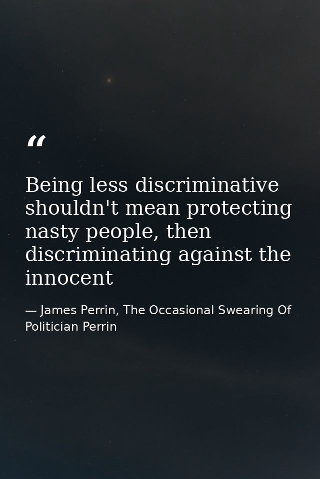 Being less discriminative shouldn't mean protecting nasty people, then discriminating against the innocent — James Perrin, The Occasional Swearing Of Politician Perrin