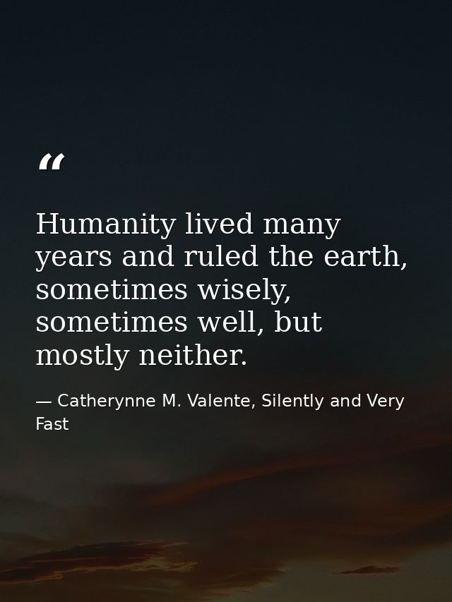 Humanity lived many years and ruled the earth, sometimes wisely, sometimes well, but mostly neither. — Catherynne M. Valente, Silently and Very Fast