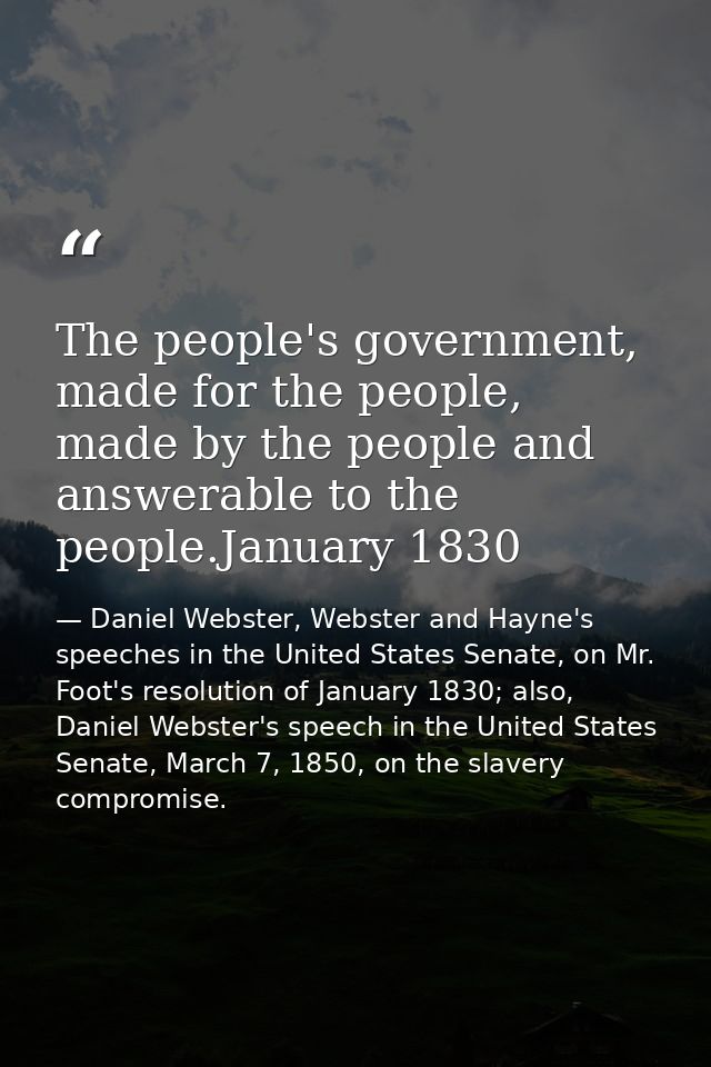 The people's government, made for the people, made by the people and answerable to the people.January 1830 — Daniel Webster, Webster and Hayne's speeches in the United States Senate, on Mr. Foot's resolution of January 1830; also, Daniel Webster's speech in the United States Senate, March 7, 1850, on the slavery compromise.