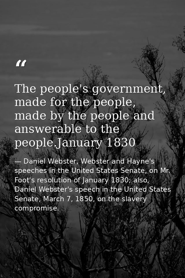 The people's government, made for the people, made by the people and answerable to the people.January 1830 — Daniel Webster, Webster and Hayne's speeches in the United States Senate, on Mr. Foot's resolution of January 1830; also, Daniel Webster's speech in the United States Senate, March 7, 1850, on the slavery compromise.