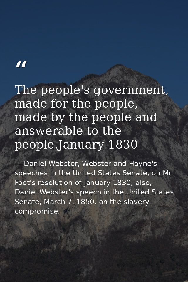 The people's government, made for the people, made by the people and answerable to the people.January 1830 — Daniel Webster, Webster and Hayne's speeches in the United States Senate, on Mr. Foot's resolution of January 1830; also, Daniel Webster's speech in the United States Senate, March 7, 1850, on the slavery compromise.