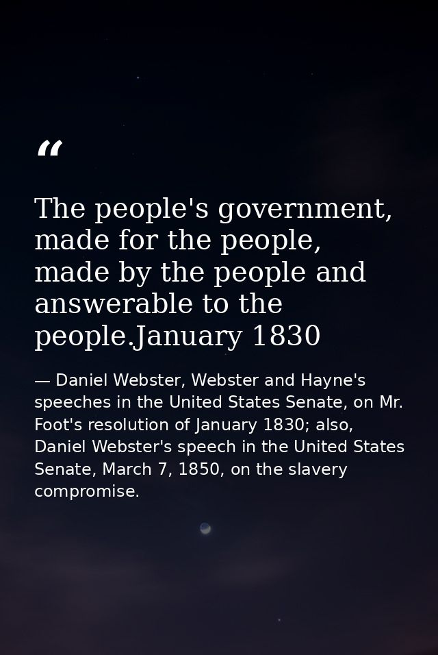 The people's government, made for the people, made by the people and answerable to the people.January 1830 — Daniel Webster, Webster and Hayne's speeches in the United States Senate, on Mr. Foot's resolution of January 1830; also, Daniel Webster's speech in the United States Senate, March 7, 1850, on the slavery compromise.