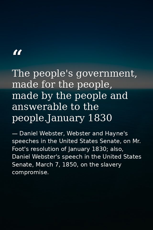 The people's government, made for the people, made by the people and answerable to the people.January 1830 — Daniel Webster, Webster and Hayne's speeches in the United States Senate, on Mr. Foot's resolution of January 1830; also, Daniel Webster's speech in the United States Senate, March 7, 1850, on the slavery compromise.