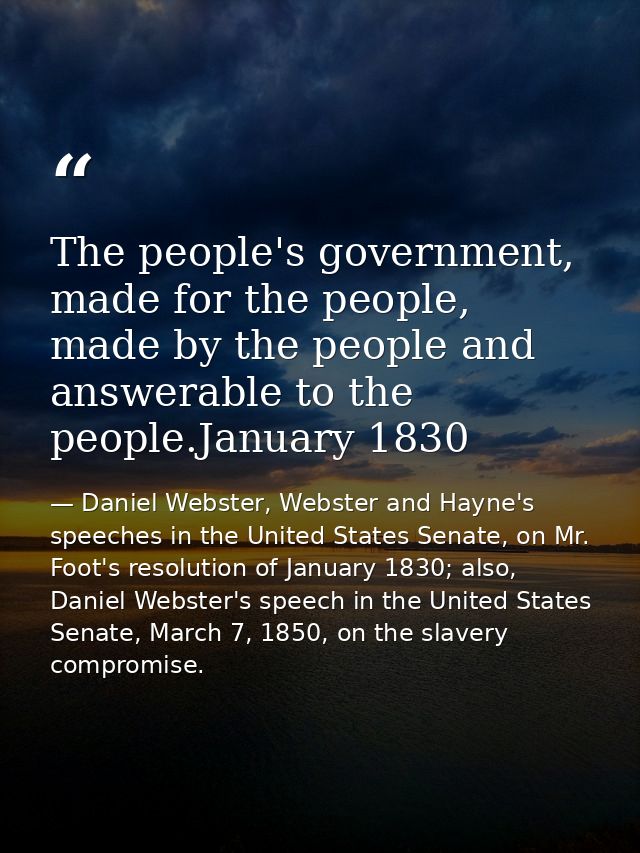 The people's government, made for the people, made by the people and answerable to the people.January 1830 — Daniel Webster, Webster and Hayne's speeches in the United States Senate, on Mr. Foot's resolution of January 1830; also, Daniel Webster's speech in the United States Senate, March 7, 1850, on the slavery compromise.