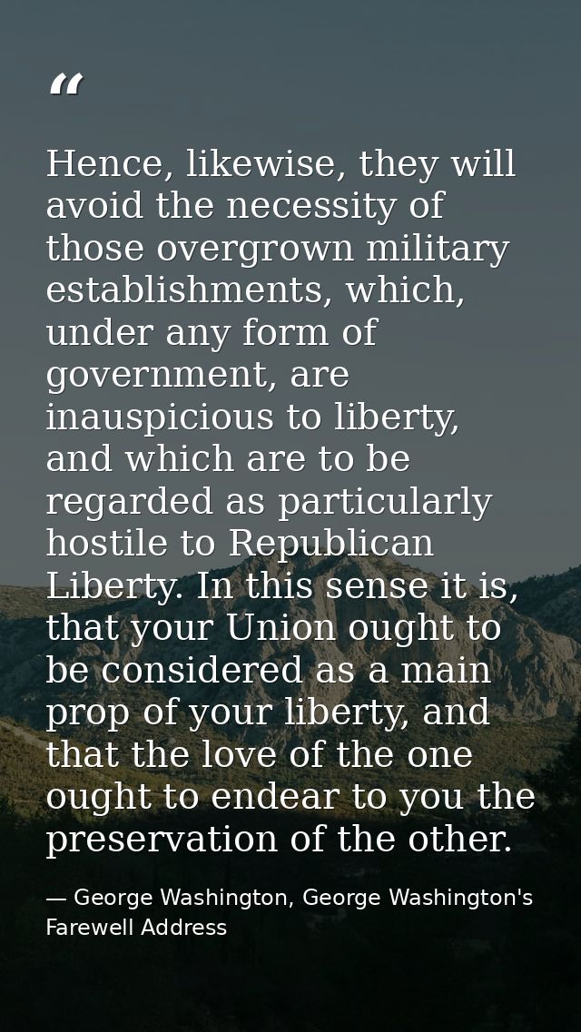 Hence, likewise, they will avoid the necessity of those overgrown military establishments, which, under any form of gove — George Washington, George Washington's Farewell Address