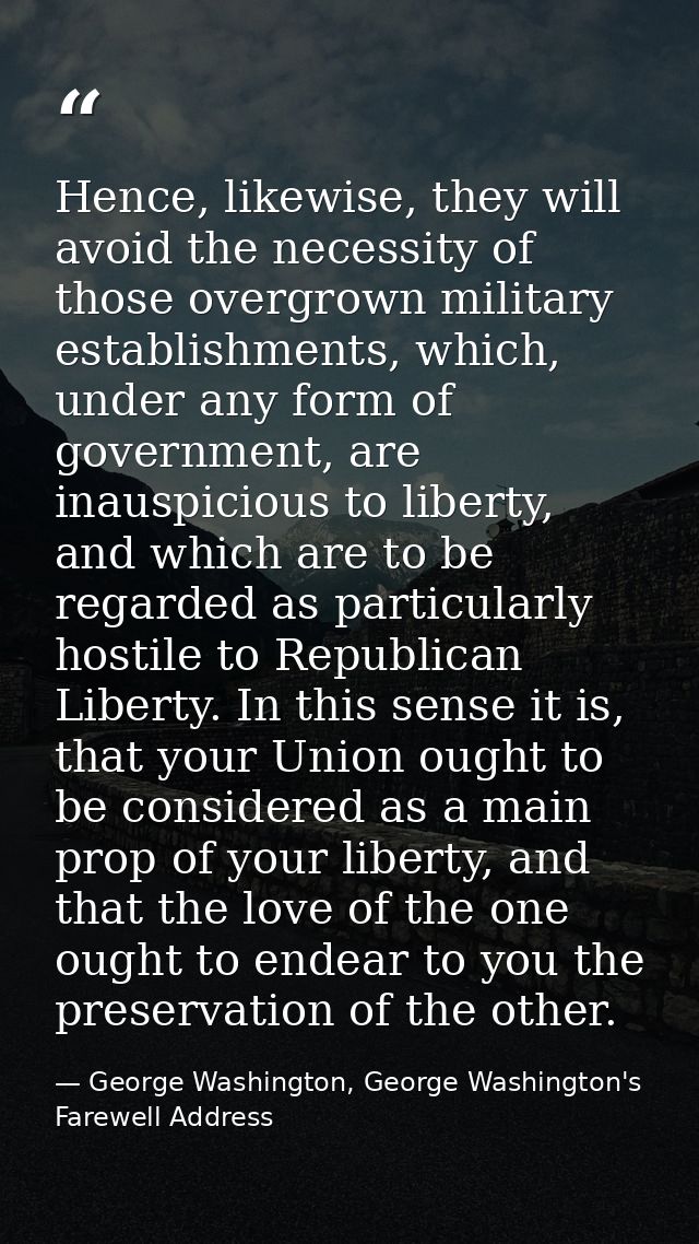 Hence, likewise, they will avoid the necessity of those overgrown military establishments, which, under any form of gove — George Washington, George Washington's Farewell Address