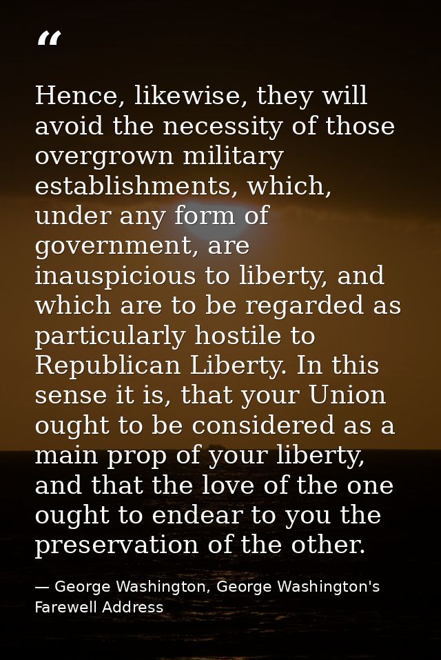 Hence, likewise, they will avoid the necessity of those overgrown military establishments, which, under any form of gove — George Washington, George Washington's Farewell Address
