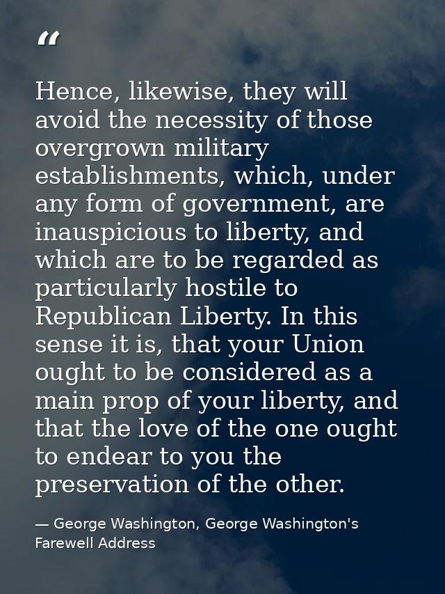 Hence, likewise, they will avoid the necessity of those overgrown military establishments, which, under any form of gove — George Washington, George Washington's Farewell Address