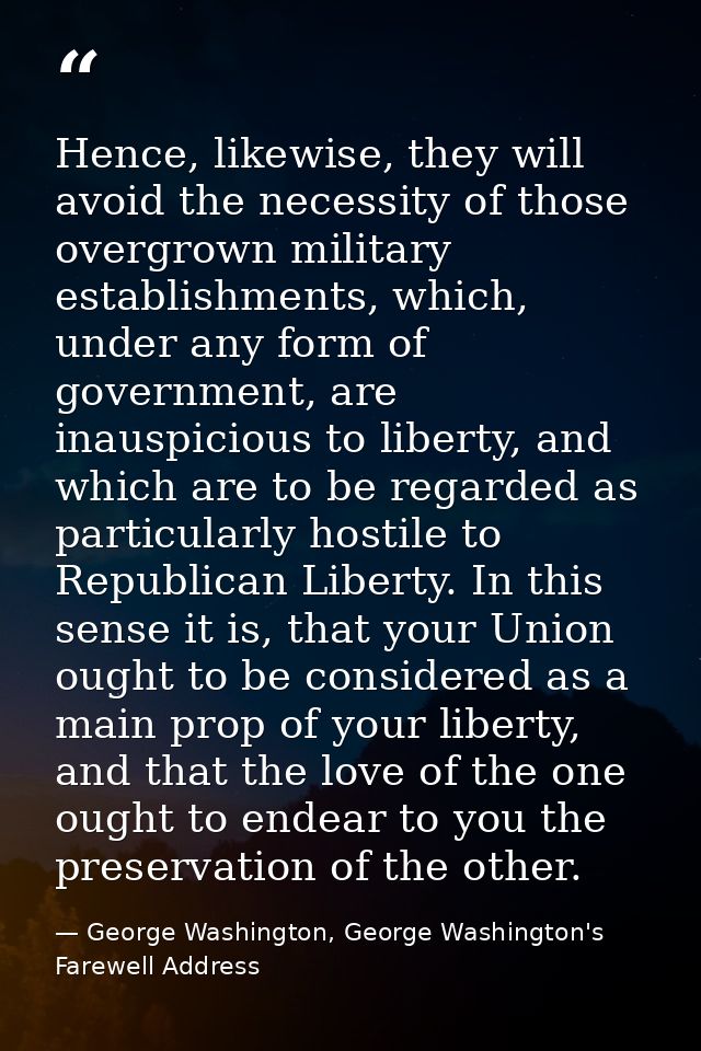 Hence, likewise, they will avoid the necessity of those overgrown military establishments, which, under any form of gove — George Washington, George Washington's Farewell Address