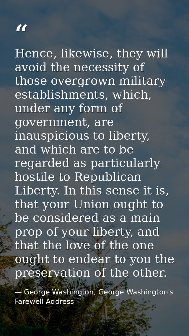 Hence, likewise, they will avoid the necessity of those overgrown military establishments, which, under any form of gove — George Washington, George Washington's Farewell Address