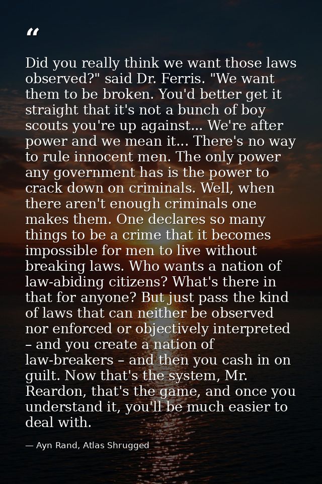Did you really think we want those laws observed?" said Dr. Ferris. "We want them to be broken. You'd better get it stra — Ayn Rand, Atlas Shrugged