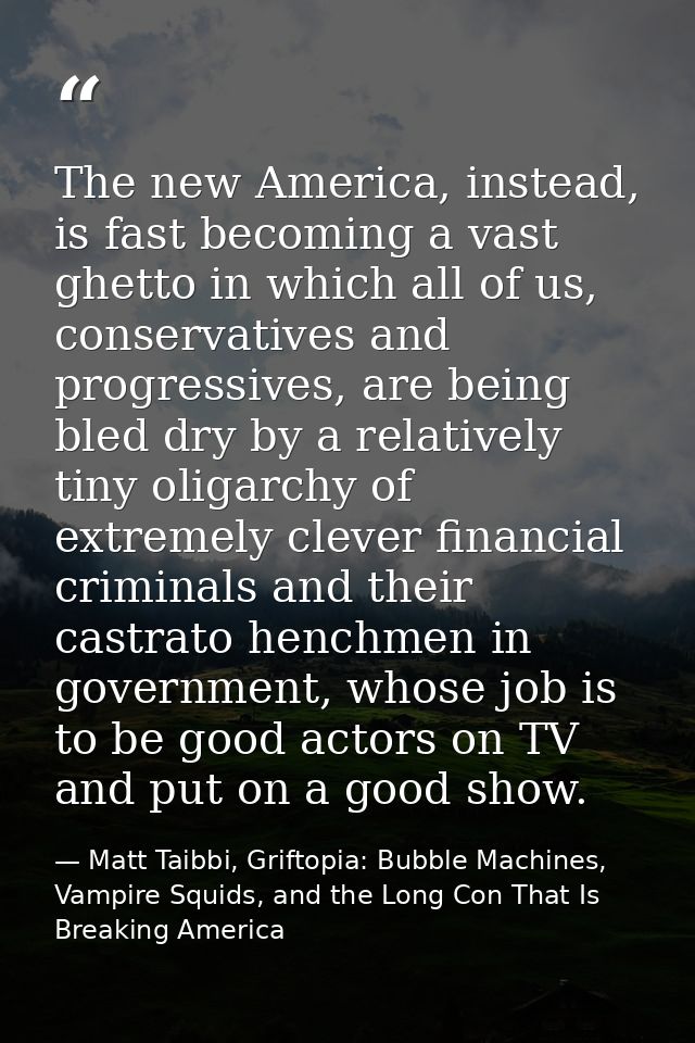 The new America, instead, is fast becoming a vast ghetto in which all of us, conservatives and progressives, are being b — Matt Taibbi, Griftopia: Bubble Machines, Vampire Squids, and the Long Con That Is Breaking America