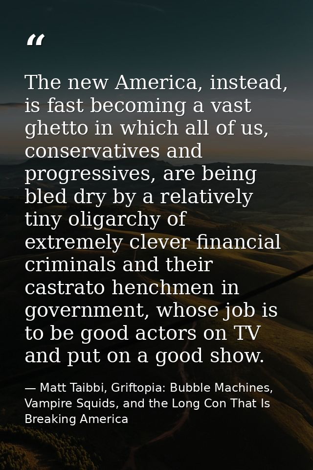 The new America, instead, is fast becoming a vast ghetto in which all of us, conservatives and progressives, are being b — Matt Taibbi, Griftopia: Bubble Machines, Vampire Squids, and the Long Con That Is Breaking America