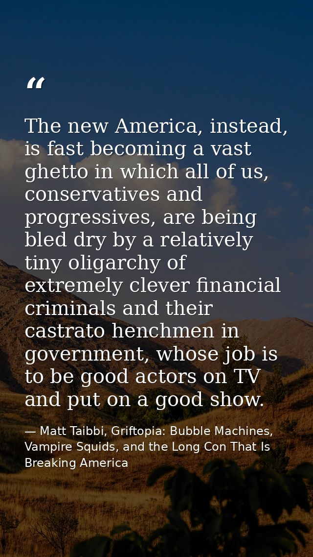 The new America, instead, is fast becoming a vast ghetto in which all of us, conservatives and progressives, are being b — Matt Taibbi, Griftopia: Bubble Machines, Vampire Squids, and the Long Con That Is Breaking America