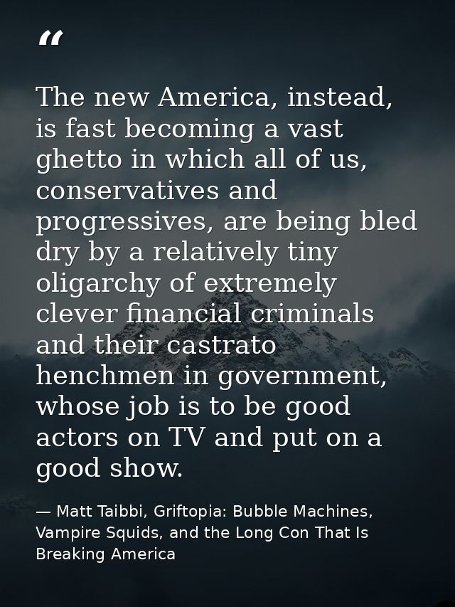 The new America, instead, is fast becoming a vast ghetto in which all of us, conservatives and progressives, are being b — Matt Taibbi, Griftopia: Bubble Machines, Vampire Squids, and the Long Con That Is Breaking America