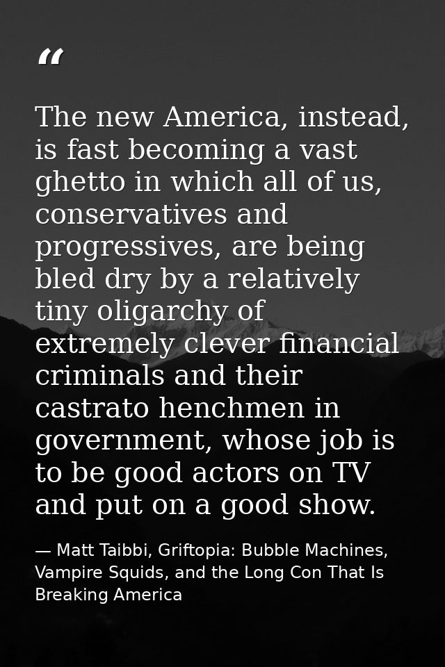 The new America, instead, is fast becoming a vast ghetto in which all of us, conservatives and progressives, are being b — Matt Taibbi, Griftopia: Bubble Machines, Vampire Squids, and the Long Con That Is Breaking America
