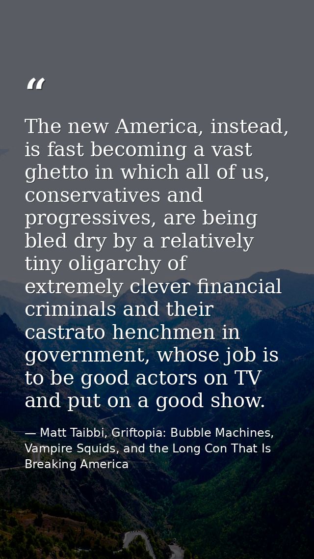 The new America, instead, is fast becoming a vast ghetto in which all of us, conservatives and progressives, are being b — Matt Taibbi, Griftopia: Bubble Machines, Vampire Squids, and the Long Con That Is Breaking America