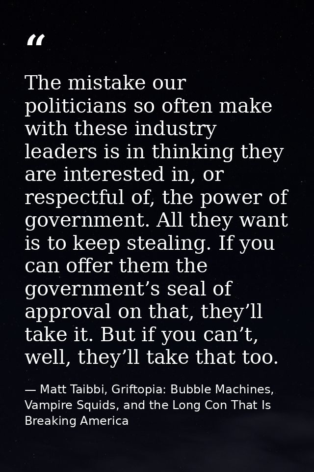 The mistake our politicians so often make with these industry leaders is in thinking they are interested in, or respectf — Matt Taibbi, Griftopia: Bubble Machines, Vampire Squids, and the Long Con That Is Breaking America