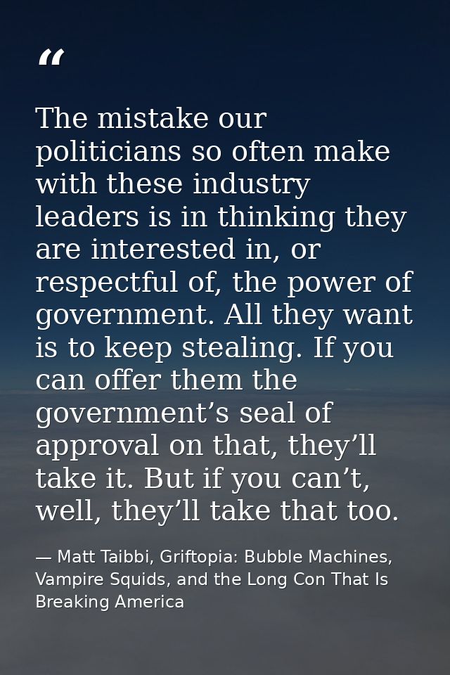 The mistake our politicians so often make with these industry leaders is in thinking they are interested in, or respectf — Matt Taibbi, Griftopia: Bubble Machines, Vampire Squids, and the Long Con That Is Breaking America