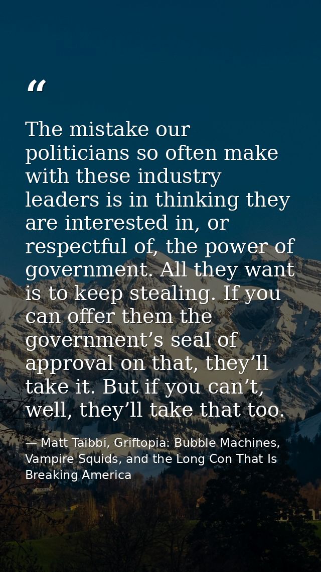 The mistake our politicians so often make with these industry leaders is in thinking they are interested in, or respectf — Matt Taibbi, Griftopia: Bubble Machines, Vampire Squids, and the Long Con That Is Breaking America