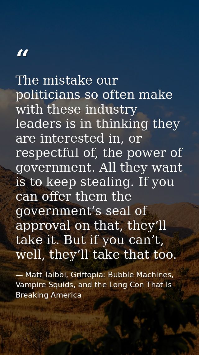 The mistake our politicians so often make with these industry leaders is in thinking they are interested in, or respectf — Matt Taibbi, Griftopia: Bubble Machines, Vampire Squids, and the Long Con That Is Breaking America