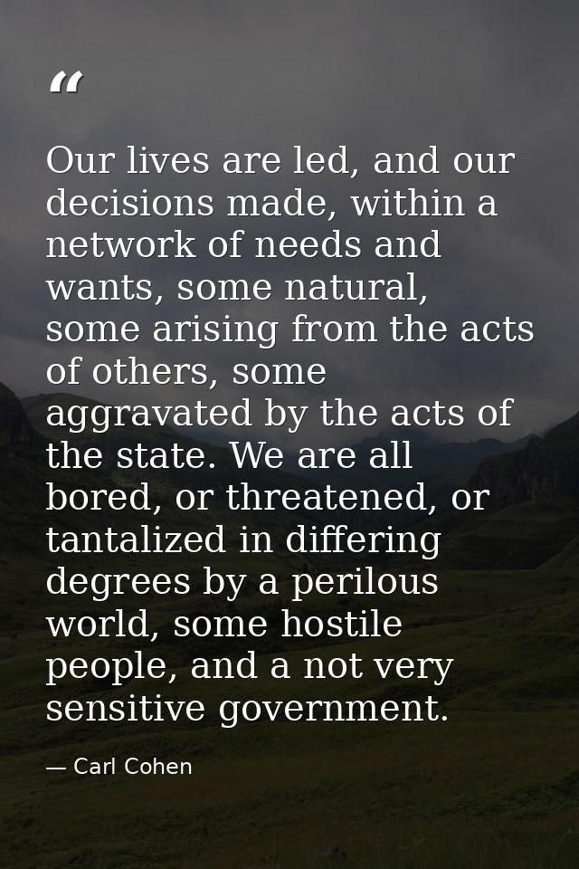 Our lives are led, and our decisions made, within a network of needs and wants, some natural, some arising from the acts — Carl Cohen