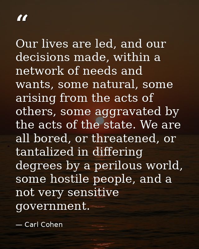 Our lives are led, and our decisions made, within a network of needs and wants, some natural, some arising from the acts — Carl Cohen