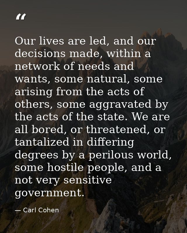 Our lives are led, and our decisions made, within a network of needs and wants, some natural, some arising from the acts — Carl Cohen