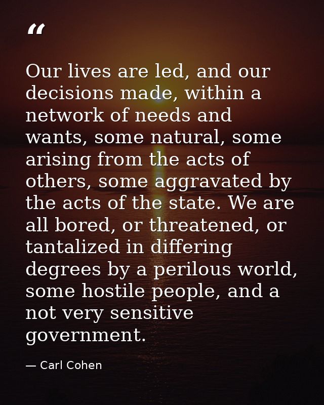 Our lives are led, and our decisions made, within a network of needs and wants, some natural, some arising from the acts — Carl Cohen