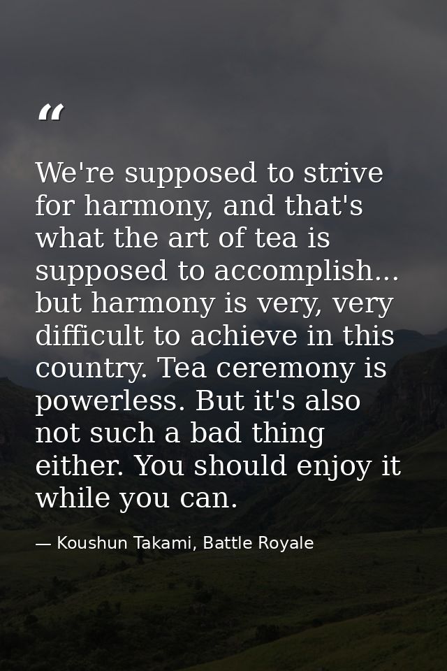We're supposed to strive for harmony, and that's what the art of tea is supposed to accomplish... but harmony is very, v — Koushun Takami, Battle Royale