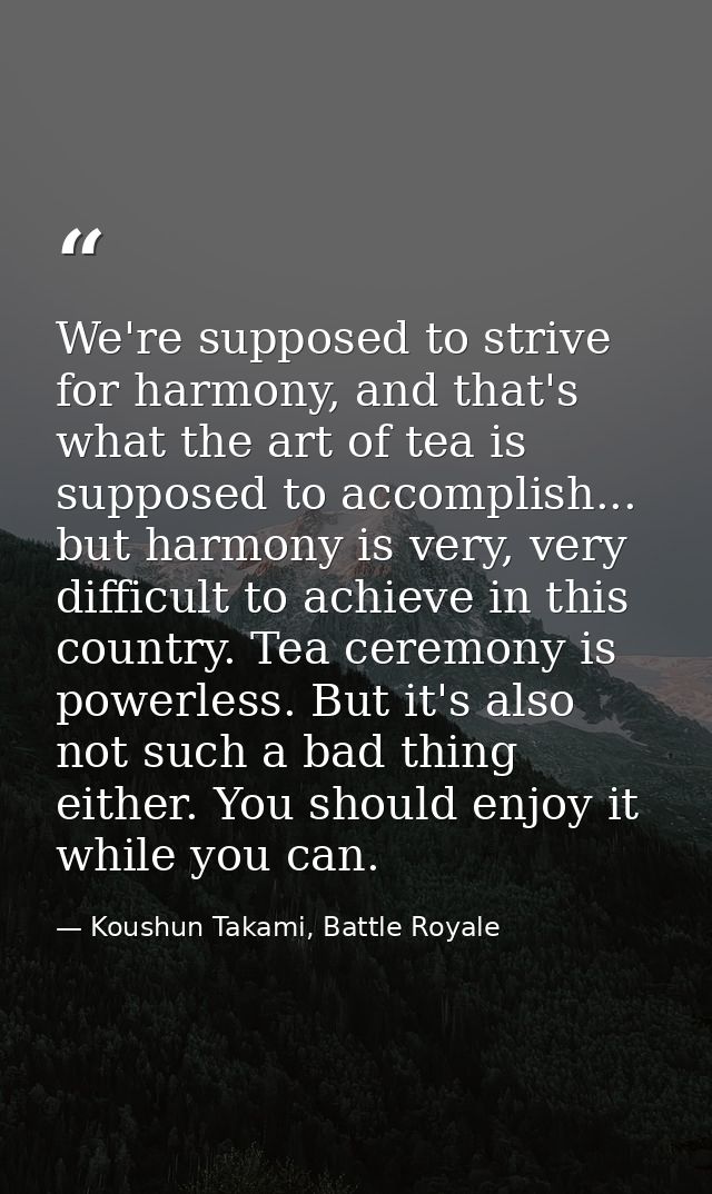 We're supposed to strive for harmony, and that's what the art of tea is supposed to accomplish... but harmony is very, v — Koushun Takami, Battle Royale