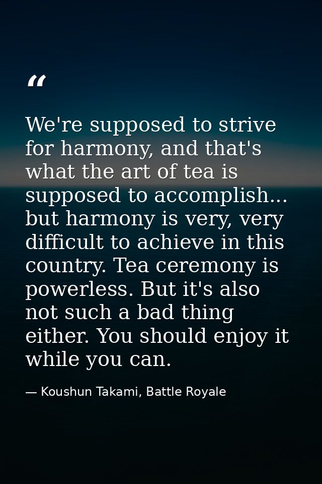 We're supposed to strive for harmony, and that's what the art of tea is supposed to accomplish... but harmony is very, v — Koushun Takami, Battle Royale