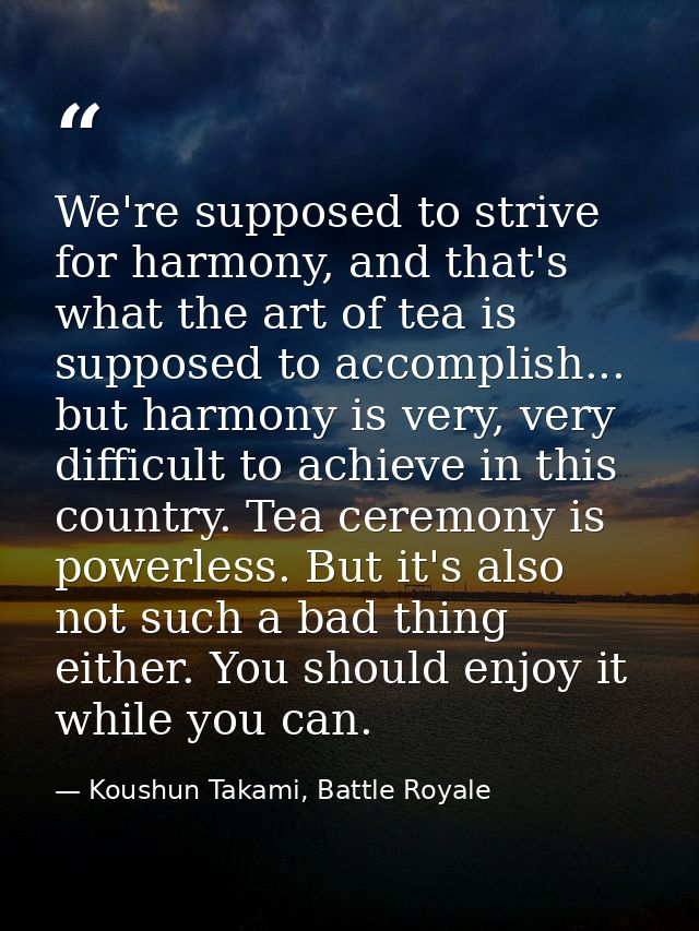 We're supposed to strive for harmony, and that's what the art of tea is supposed to accomplish... but harmony is very, v — Koushun Takami, Battle Royale
