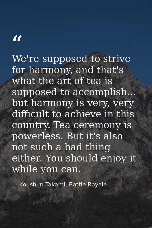We're supposed to strive for harmony, and that's what the art of tea is supposed to accomplish... but harmony is very, v — Koushun Takami, Battle Royale