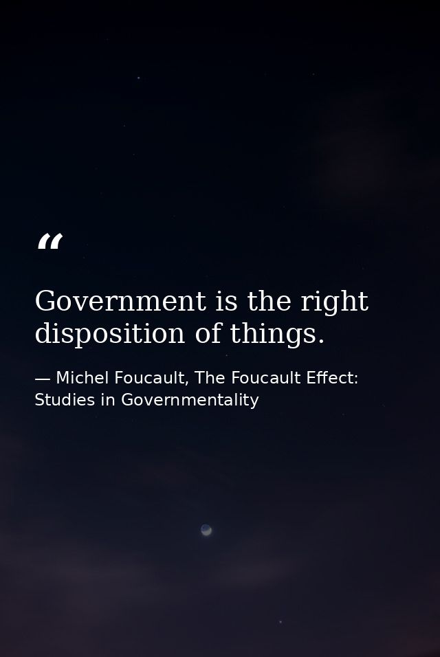 Government is the right disposition of things. — Michel Foucault, The Foucault Effect: Studies in Governmentality