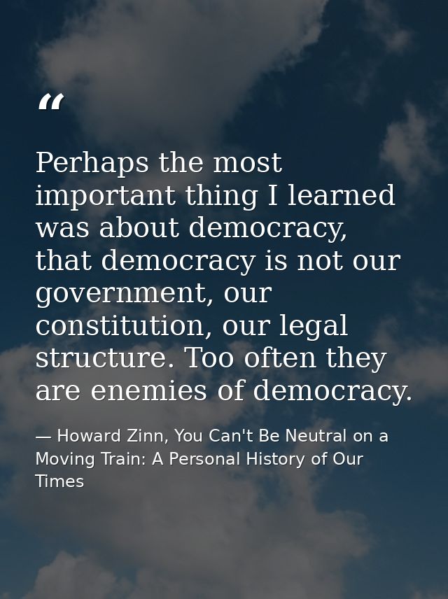 Perhaps the most important thing I learned was about democracy, that democracy is not our government, our constitution,  — Howard Zinn, You Can't Be Neutral on a Moving Train: A Personal History of Our Times