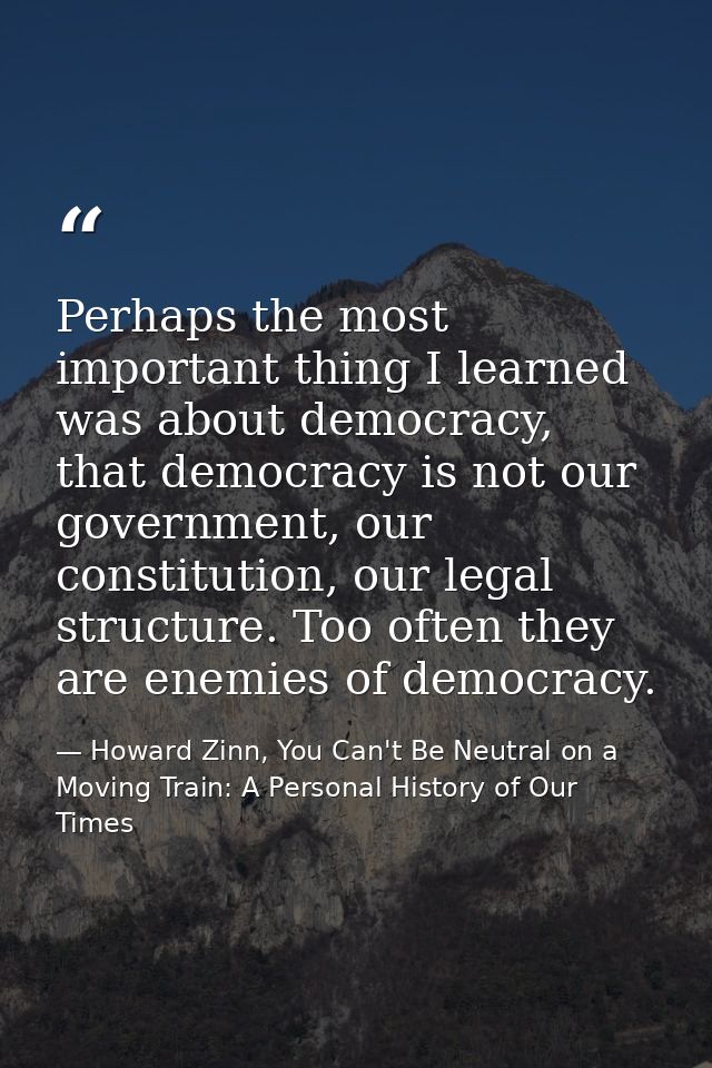 Perhaps the most important thing I learned was about democracy, that democracy is not our government, our constitution,  — Howard Zinn, You Can't Be Neutral on a Moving Train: A Personal History of Our Times