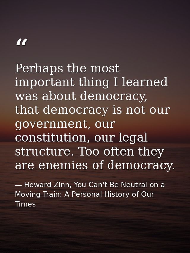 Perhaps the most important thing I learned was about democracy, that democracy is not our government, our constitution,  — Howard Zinn, You Can't Be Neutral on a Moving Train: A Personal History of Our Times