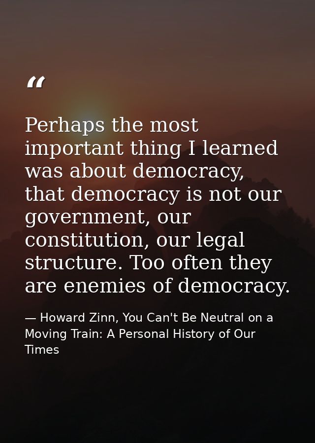 Perhaps the most important thing I learned was about democracy, that democracy is not our government, our constitution,  — Howard Zinn, You Can't Be Neutral on a Moving Train: A Personal History of Our Times