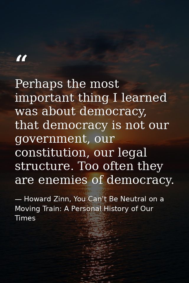 Perhaps the most important thing I learned was about democracy, that democracy is not our government, our constitution,  — Howard Zinn, You Can't Be Neutral on a Moving Train: A Personal History of Our Times
