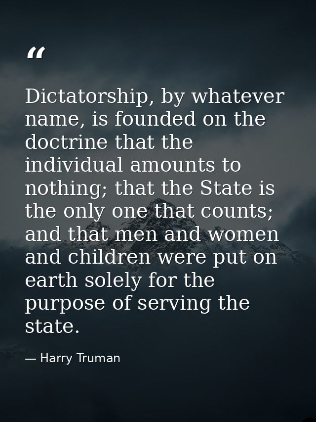 Dictatorship, by whatever name, is founded on the doctrine that the individual amounts to nothing; that the State is the — Harry Truman