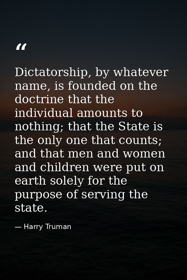 Dictatorship, by whatever name, is founded on the doctrine that the individual amounts to nothing; that the State is the — Harry Truman