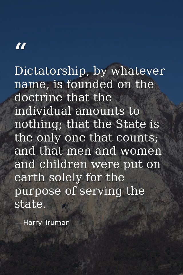 Dictatorship, by whatever name, is founded on the doctrine that the individual amounts to nothing; that the State is the — Harry Truman